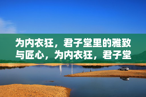 为内衣狂,君子堂里的雅致与匠心,为内衣狂,君子堂里的雅致与匠心 为内衣狂,君子堂里的雅致与匠心,为内衣狂,君子堂里的雅致与匠心