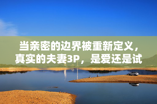 当亲密的边界被重新定义,真实的夫妻3P,是爱还是试探?当亲密边界被重新定义,夫妻3P,究竟是爱还是试探? 当亲密的边界被重新定义,真实的夫妻3P,是爱还是试探?当亲密边界被重新定义,夫妻3P,究竟是爱还是试探?
