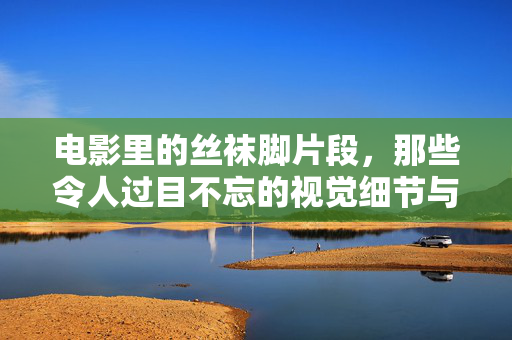 电影里的丝袜脚片段,那些令人过目不忘的视觉细节与寻找路径,电影里的丝袜脚片段,那些令人过目不忘的视觉细节与寻找路径 电影里的丝袜脚片段,那些令人过目不忘的视觉细节与寻找路径,电影里的丝袜脚片段,那些令人过目不忘的视觉细节与寻找路径