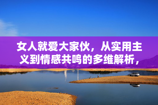 女人就爱大家伙，从实用主义到情感共鸣的多维解析，女人爱大家伙，从实用主义到情感共鸣的多维解析