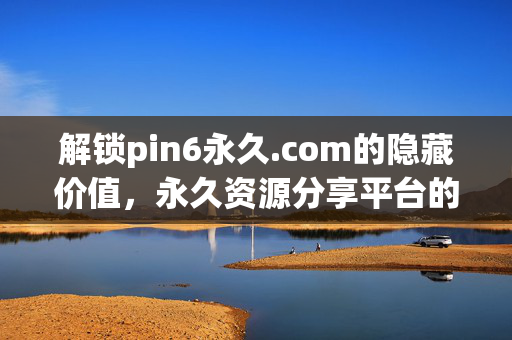 解锁pin6永久.com的隐藏价值,永久资源分享平台的全解析,解锁pin6永久.com的隐藏价值,永久资源分享平台的全解析 解锁pin6永久.com的隐藏价值,永久资源分享平台的全解析,解锁pin6永久.com的隐藏价值,永久资源分享平台的全解析