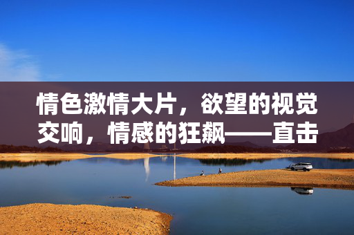 情色激情大片，欲望的视觉交响，情感的狂飙——直击人性最原始也最深刻的共鸣