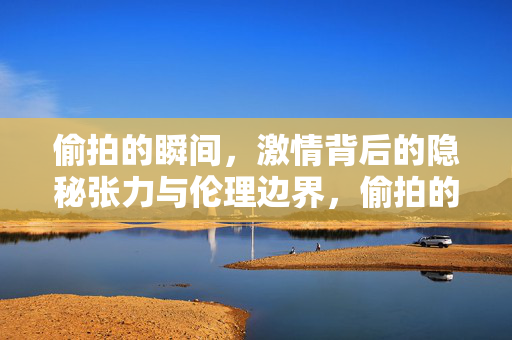 偷拍的瞬间,激情背后的隐秘张力与伦理边界,偷拍的瞬间,激情背后的隐秘张力与伦理边界 偷拍的瞬间,激情背后的隐秘张力与伦理边界,偷拍的瞬间,激情背后的隐秘张力与伦理边界