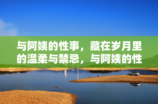 与阿姨的性事,藏在岁月里的温柔与禁忌,与阿姨的性事,藏在岁月里的温柔与禁忌 与阿姨的性事,藏在岁月里的温柔与禁忌,与阿姨的性事,藏在岁月里的温柔与禁忌