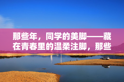 那些年,同学的美脚——藏在青春里的温柔注脚,那些年,同学的美脚——藏在青春里的温柔注脚 那些年,同学的美脚——藏在青春里的温柔注脚,那些年,同学的美脚——藏在青春里的温柔注脚
