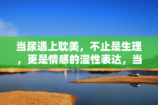 当尿遇上耽美,不止是生理,更是情感的湿性表达,当尿遇上耽美,不止生理,更是情感的湿性表达 当尿遇上耽美,不止是生理,更是情感的湿性表达,当尿遇上耽美,不止生理,更是情感的湿性表达