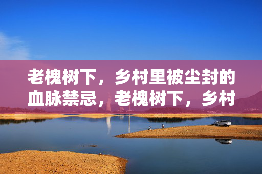 老槐树下,乡村里被尘封的血脉禁忌,老槐树下,乡村血脉的尘封禁忌 老槐树下,乡村里被尘封的血脉禁忌,老槐树下,乡村血脉的尘封禁忌