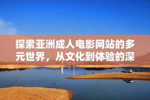 探索亚洲成人电影网站的多元世界,从文化到体验的深度解析 探索亚洲成人电影网站的多元世界,从文化到体验的深度解析