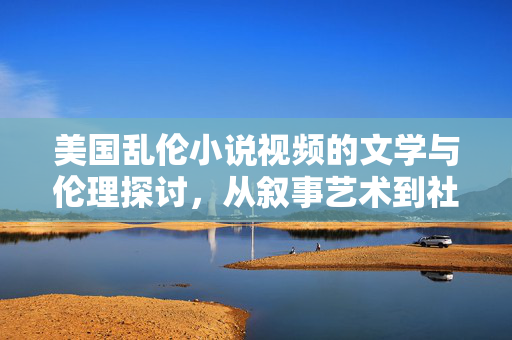 美国乱伦小说视频的文学与伦理探讨,从叙事艺术到社会议题的延伸,美国乱伦小说视频的文学与伦理探讨,从叙事艺术到社会议题的延伸 美国乱伦小说视频的文学与伦理探讨,从叙事艺术到社会议题的延伸,美国乱伦小说视频的文学与伦理探讨,从叙事艺术到社会议题的延伸