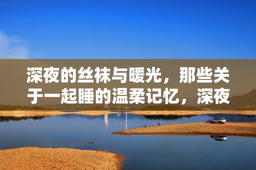 深夜的丝袜与暖光,那些关于一起睡的温柔记忆,深夜的丝袜与暖光,那些关于一起睡的温柔记忆 深夜的丝袜与暖光,那些关于一起睡的温柔记忆,深夜的丝袜与暖光,那些关于一起睡的温柔记忆