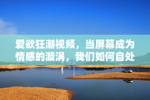 爱欲狂潮视频,当屏幕成为情感的漩涡,我们如何自处?爱欲狂潮视频,当屏幕成为情感的漩涡,我们如何自处? 爱欲狂潮视频,当屏幕成为情感的漩涡,我们如何自处?爱欲狂潮视频,当屏幕成为情感的漩涡,我们如何自处?