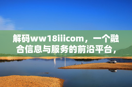解码ww18iiicom，一个融合信息与服务的前沿平台，解码ww18iiicom，一个融合信息与服务的前沿平台