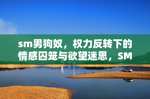 sm男狗奴，权力反转下的情感囚笼与欲望迷思，SM男狗奴，权力反转下的情感囚笼与欲望迷思