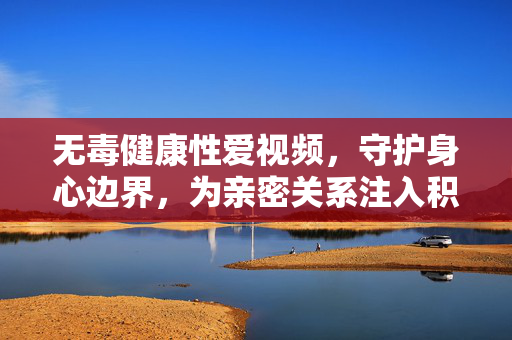 无毒健康性爱视频，守护身心边界，为亲密关系注入积极能量，无毒健康性爱视频，守护身心边界，为亲密关系注入积极能量