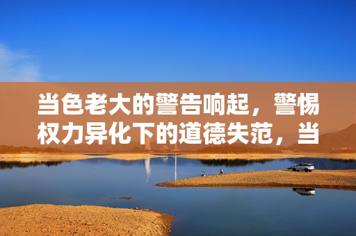 当色老大的警告响起,警惕权力异化下的道德失范,当色老大的警告响起,警惕权力异化下的道德失范 当色老大的警告响起,警惕权力异化下的道德失范,当色老大的警告响起,警惕权力异化下的道德失范