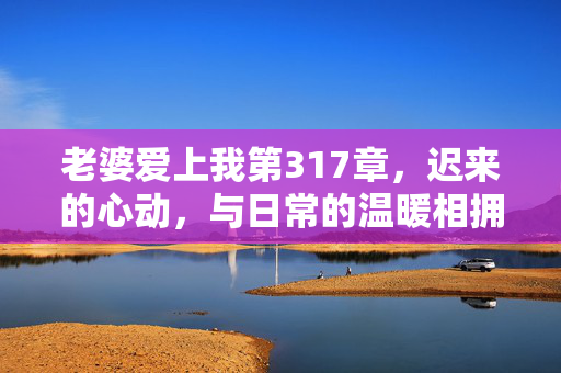老婆爱上我第317章,迟来的心动,与日常的温暖相拥,老婆爱上我第317章,迟来的心动,与日常的温暖相拥 老婆爱上我第317章,迟来的心动,与日常的温暖相拥,老婆爱上我第317章,迟来的心动,与日常的温暖相拥