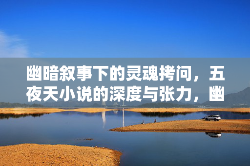 幽暗叙事下的灵魂拷问，五夜天小说的深度与张力，幽暗叙事下的灵魂拷问，五夜天小说的深度与张力