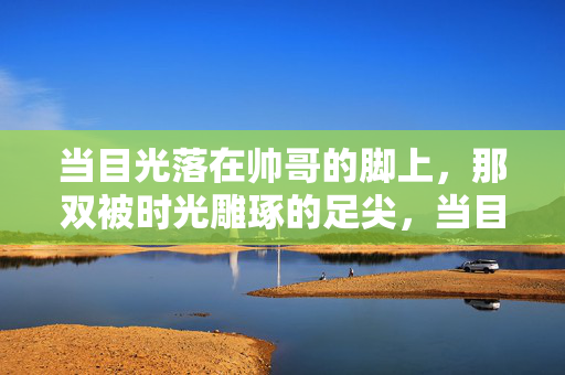 当目光落在帅哥的脚上,那双被时光雕琢的足尖,当目光落在帅哥的脚上,被时光雕琢的足尖 当目光落在帅哥的脚上,那双被时光雕琢的足尖,当目光落在帅哥的脚上,被时光雕琢的足尖