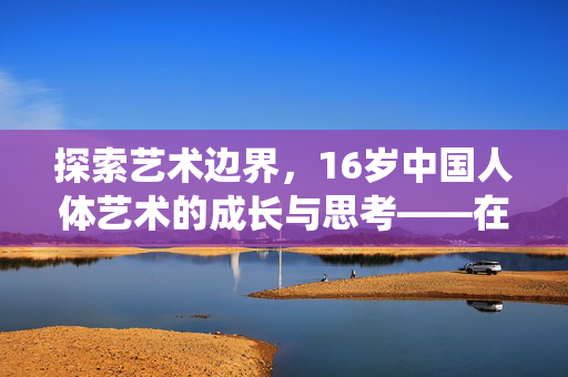 探索艺术边界,16岁中国人体艺术的成长与思考——在传统与现代中寻找表达的可能,探索艺术边界,16岁中国人体艺术的成长与思考——在传统与现代中寻找表达的可能 探索艺术边界,16岁中国人体艺术的成长与思考——在传统与现代中寻找表达的可能,探索艺术边界,16岁中国人体艺术的成长与思考——在传统与现代中寻找表达的可能