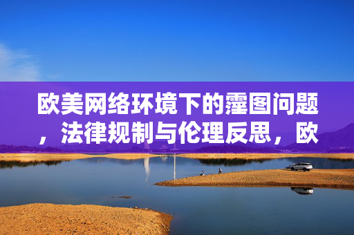 欧美网络环境下的霪图问题,法律规制与伦理反思,欧美网络环境下的霪图问题,法律规制与伦理反思 欧美网络环境下的霪图问题,法律规制与伦理反思,欧美网络环境下的霪图问题,法律规制与伦理反思