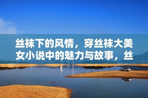丝袜下的风情,穿丝袜大美女小说中的魅力与故事,丝袜下的风情,穿丝袜大美女小说中的魅力与故事 丝袜下的风情,穿丝袜大美女小说中的魅力与故事,丝袜下的风情,穿丝袜大美女小说中的魅力与故事