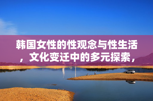 韩国女性的性观念与性生活,文化变迁中的多元探索,韩国女性的性观念与性生活,文化变迁中的多元探索 韩国女性的性观念与性生活,文化变迁中的多元探索,韩国女性的性观念与性生活,文化变迁中的多元探索