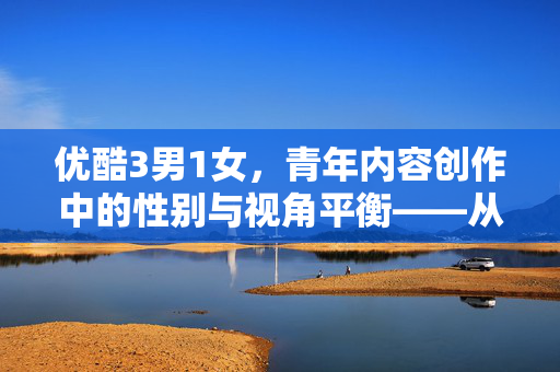 优酷3男1女,青年内容创作中的性别与视角平衡——从平台生态看当代青年的表达与共鸣,优酷3男1女,青年内容创作中的性别与视角平衡——从平台生态看当代青年的表达与共鸣 优酷3男1女,青年内容创作中的性别与视角平衡——从平台生态看当代青年的表达与共鸣,优酷3男1女,青年内容创作中的性别与视角平衡——从平台生态看当代青年的表达与共鸣