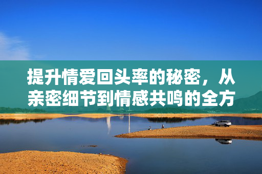 提升情爱回头率的秘密,从亲密细节到情感共鸣的全方位攻略,提升情爱回头率的秘密,从亲密细节到情感共鸣的全方位攻略 提升情爱回头率的秘密,从亲密细节到情感共鸣的全方位攻略,提升情爱回头率的秘密,从亲密细节到情感共鸣的全方位攻略