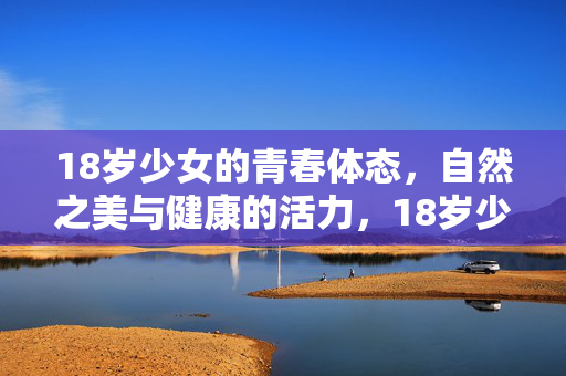 18岁少女的青春体态,自然之美与健康的活力,18岁少女的青春体态,自然之美与健康的活力 18岁少女的青春体态,自然之美与健康的活力,18岁少女的青春体态,自然之美与健康的活力