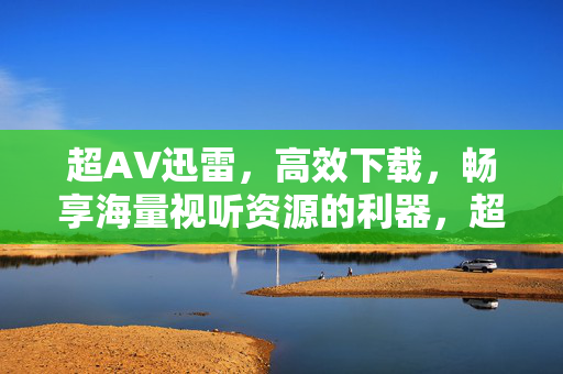 超AV迅雷,高效下载,畅享海量视听资源的利器,超AV迅雷,高效下载海量视听资源,畅享视听利器 超AV迅雷,高效下载,畅享海量视听资源的利器,超AV迅雷,高效下载海量视听资源,畅享视听利器
