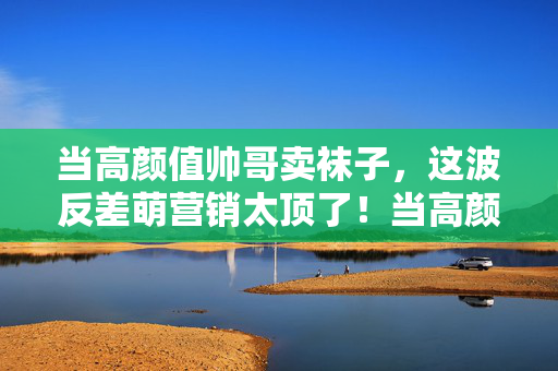 当高颜值帅哥卖袜子,这波反差萌营销太顶了!当高颜值帅哥卖袜子,这波反差萌营销太顶了! 当高颜值帅哥卖袜子,这波反差萌营销太顶了!当高颜值帅哥卖袜子,这波反差萌营销太顶了!