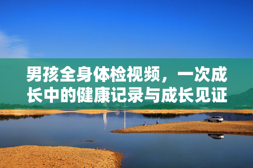 男孩全身体检视频,一次成长中的健康记录与成长见证,男孩全身体检视频,成长中的健康记录与见证 男孩全身体检视频,一次成长中的健康记录与成长见证,男孩全身体检视频,成长中的健康记录与见证
