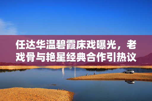 任达华温碧霞床戏曝光,老戏骨与艳星经典合作引热议,经典镜头再成焦点 任达华温碧霞床戏曝光,老戏骨与艳星经典合作引热议,经典镜头再成焦点