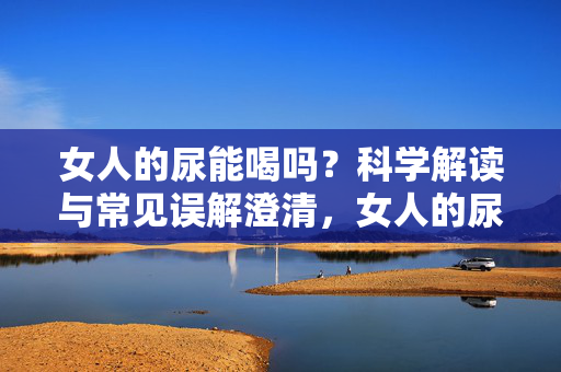 女人的尿能喝吗?科学解读与常见误解澄清,女人的尿能喝吗?科学解读与常见误解澄清 女人的尿能喝吗?科学解读与常见误解澄清,女人的尿能喝吗?科学解读与常见误解澄清