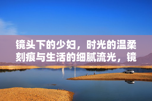 镜头下的少妇,时光的温柔刻痕与生活的细腻流光,镜头下的少妇,时光的温柔刻痕与生活的细腻流光 镜头下的少妇,时光的温柔刻痕与生活的细腻流光,镜头下的少妇,时光的温柔刻痕与生活的细腻流光