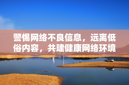 警惕网络不良信息,远离低俗内容,共建健康网络环境,警惕网络不良信息,远离低俗内容,共建健康网络环境 警惕网络不良信息,远离低俗内容,共建健康网络环境,警惕网络不良信息,远离低俗内容,共建健康网络环境