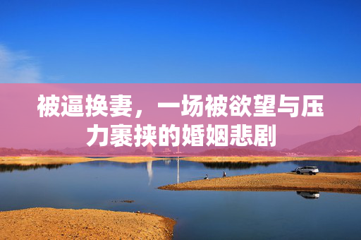 被逼换妻,一场被欲望与压力裹挟的婚姻悲剧 被逼换妻,一场被欲望与压力裹挟的婚姻悲剧