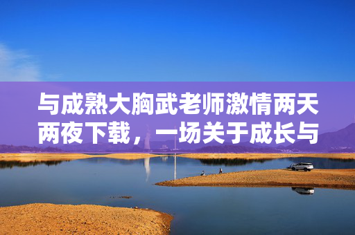 与成熟大胸武老师激情两天两夜下载,一场关于成长与激情的短暂而深刻的邂逅,与成熟大胸武老师激情两天两夜,一场关于成长与激情的短暂而深刻的邂逅 与成熟大胸武老师激情两天两夜下载,一场关于成长与激情的短暂而深刻的邂逅,与成熟大胸武老师激情两天两夜,一场关于成长与激情的短暂而深刻的邂逅