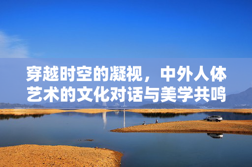 穿越时空的凝视，中外人体艺术的文化对话与美学共鸣，穿越时空的凝视，中外人体艺术的文化对话与美学共鸣