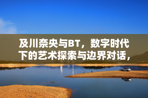 及川奈央与BT，数字时代下的艺术探索与边界对话，及川奈央与BT，数字时代下的艺术探索与边界对话