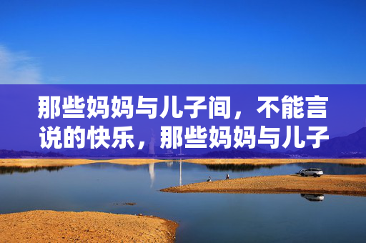 那些妈妈与儿子间,不能言说的快乐,那些妈妈与儿子间,不能言说的快乐 那些妈妈与儿子间,不能言说的快乐,那些妈妈与儿子间,不能言说的快乐