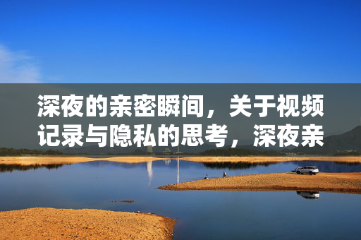 深夜的亲密瞬间,关于视频记录与隐私的思考,深夜亲密瞬间,视频记录与隐私的思考 深夜的亲密瞬间,关于视频记录与隐私的思考,深夜亲密瞬间,视频记录与隐私的思考