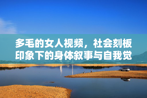 多毛的女人视频,社会刻板印象下的身体叙事与自我觉醒 多毛的女人视频,社会刻板印象下的身体叙事与自我觉醒