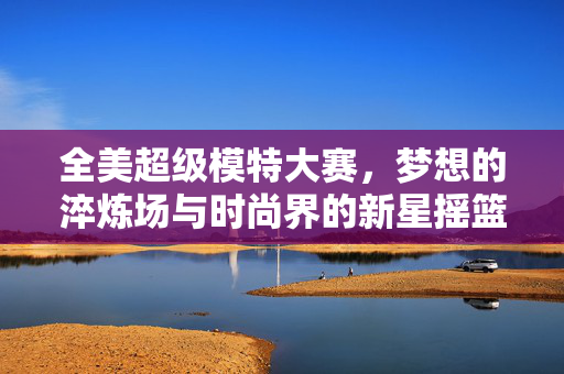 全美超级模特大赛,梦想的淬炼场与时尚界的新星摇篮,全美超级模特大赛,梦想淬炼场与时尚新星摇篮 全美超级模特大赛,梦想的淬炼场与时尚界的新星摇篮,全美超级模特大赛,梦想淬炼场与时尚新星摇篮