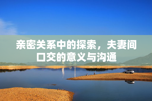 亲密关系中的探索,夫妻间口交的意义与沟通 亲密关系中的探索,夫妻间口交的意义与沟通