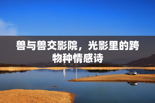 兽与兽交影院,光影里的跨物种情感诗 兽与兽交影院,光影里的跨物种情感诗