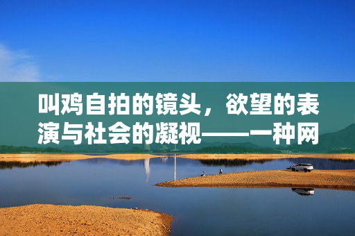 叫鸡自拍的镜头,欲望的表演与社会的凝视——一种网络文化现象的深层解读,叫鸡自拍的镜头,欲望的表演与社会的凝视——一种网络文化现象的深层解读 叫鸡自拍的镜头,欲望的表演与社会的凝视——一种网络文化现象的深层解读,叫鸡自拍的镜头,欲望的表演与社会的凝视——一种网络文化现象的深层解读