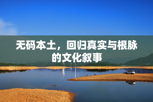 无码本土,回归真实与根脉的文化叙事 无码本土,回归真实与根脉的文化叙事