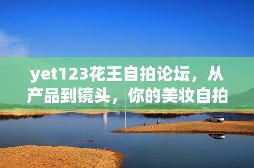 yet123花王自拍论坛，从产品到镜头，你的美妆自拍新起点，yet123花王自拍论坛，从产品到镜头，你的美妆自拍新起点