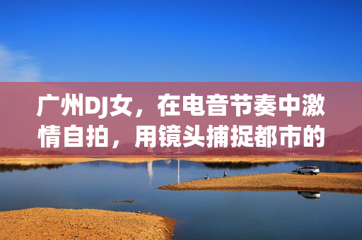 广州DJ女，在电音节奏中激情自拍，用镜头捕捉都市的动感与自我，广州DJ女，电音节奏中激情自拍，镜头下捕捉都市的动感与自我